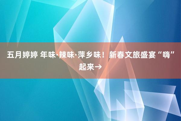 五月婷婷 年味·辣味·萍乡味！新春文旅盛宴“嗨”起来→