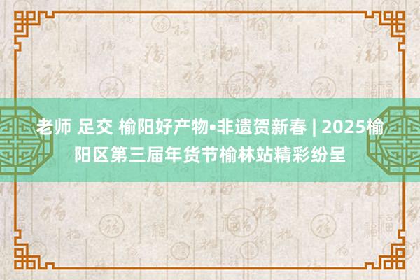 老师 足交 榆阳好产物•非遗贺新春 | 2025榆阳区第三届年货节榆林站精彩纷呈