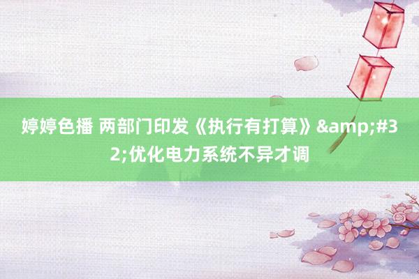 婷婷色播 两部门印发《执行有打算》&#32;优化电力系统不异才调