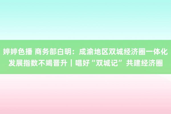 婷婷色播 商务部白明：成渝地区双城经济圈一体化发展指数不竭晋升｜唱好“双城记” 共建经济圈