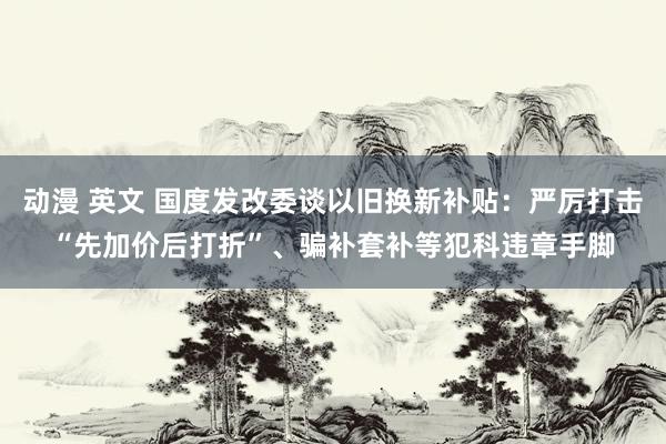 动漫 英文 国度发改委谈以旧换新补贴：严厉打击“先加价后打折”、骗补套补等犯科违章手脚