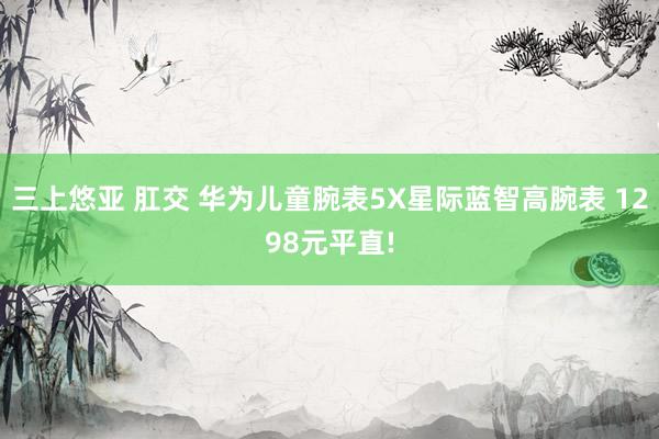 三上悠亚 肛交 华为儿童腕表5X星际蓝智高腕表 1298元平直!