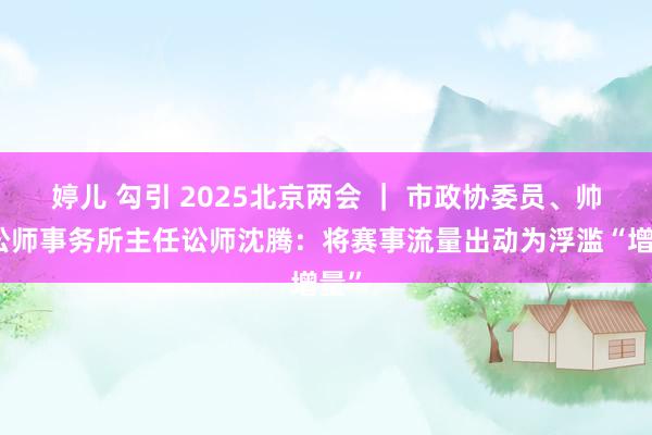 婷儿 勾引 2025北京两会 ｜ 市政协委员、帅和讼师事务所主任讼师沈腾：将赛事流量出动为浮滥“增量”