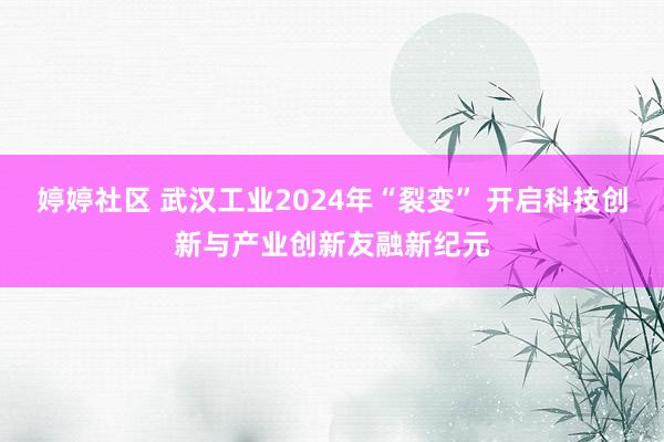 婷婷社区 武汉工业2024年“裂变” 开启科技创新与产业创新友融新纪元