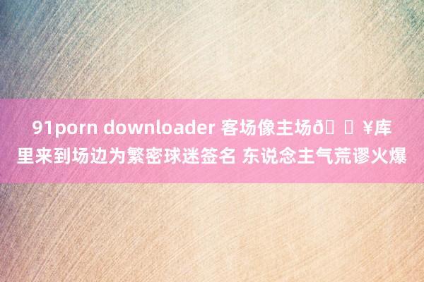 91porn downloader 客场像主场🔥库里来到场边为繁密球迷签名 东说念主气荒谬火爆