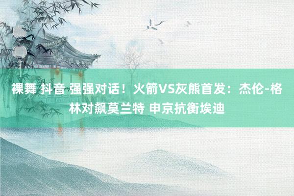 裸舞 抖音 强强对话！火箭VS灰熊首发：杰伦-格林对飙莫兰特 申京抗衡埃迪