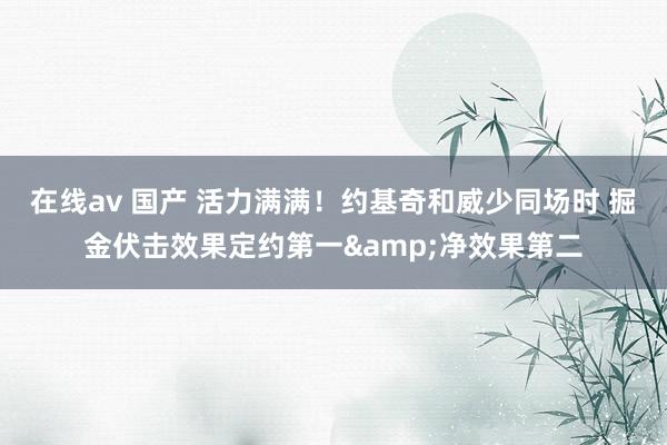 在线av 国产 活力满满！约基奇和威少同场时 掘金伏击效果定约第一&净效果第二