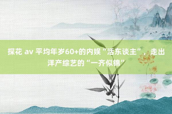 探花 av 平均年岁60+的内娱“活东谈主”，走出洋产综艺的“一齐似锦”