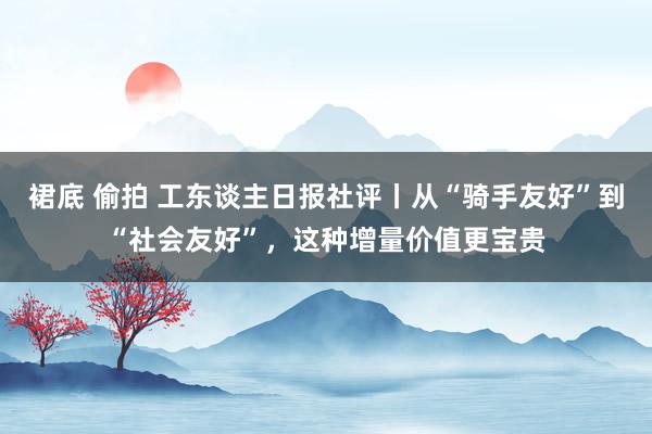 裙底 偷拍 工东谈主日报社评丨从“骑手友好”到“社会友好”，这种增量价值更宝贵