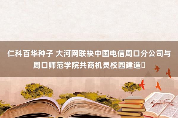 仁科百华种子 大河网联袂中国电信周口分公司与周口师范学院共商机灵校园建造​