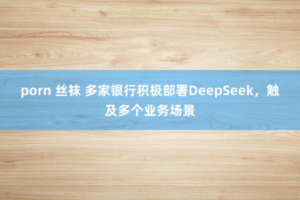 porn 丝袜 多家银行积极部署DeepSeek，触及多个业务场景