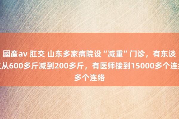 國產av 肛交 山东多家病院设“减重”门诊，有东谈主从600多斤减到200多斤，有医师接到15000多个连络